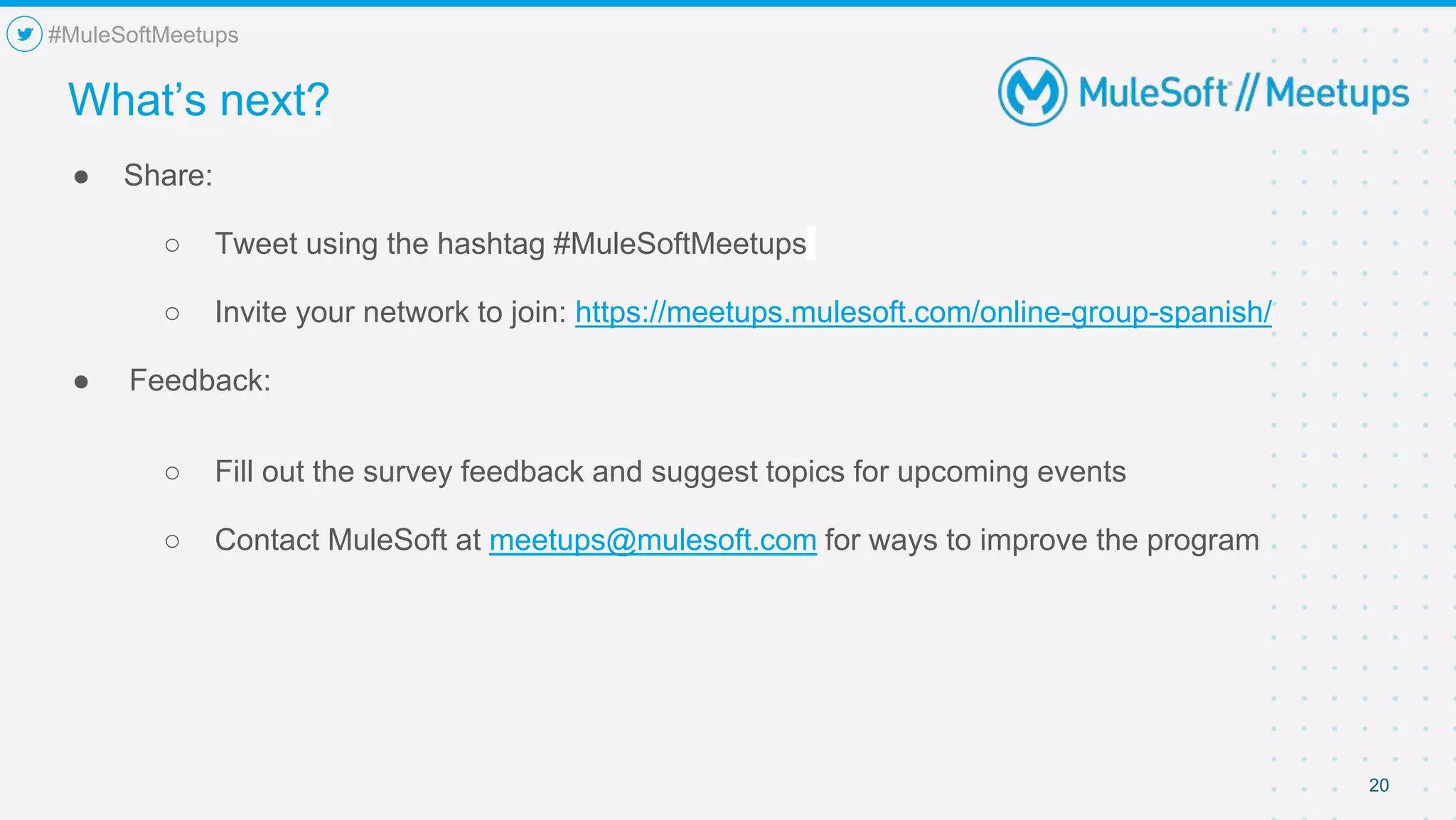 20
● Share:
○ Tweet using the hashtag #MuleSoftMeetups
○ Invite your network to join: https://meetups.mulesoft.com/online-group-spanish/
● Feedback:
○ Fill out the survey feedback and suggest topics for upcoming events
○ Contact MuleSoft at meetups@mulesoft.com for ways to improve the program
What’s next?
#MuleSoftMeetups
 