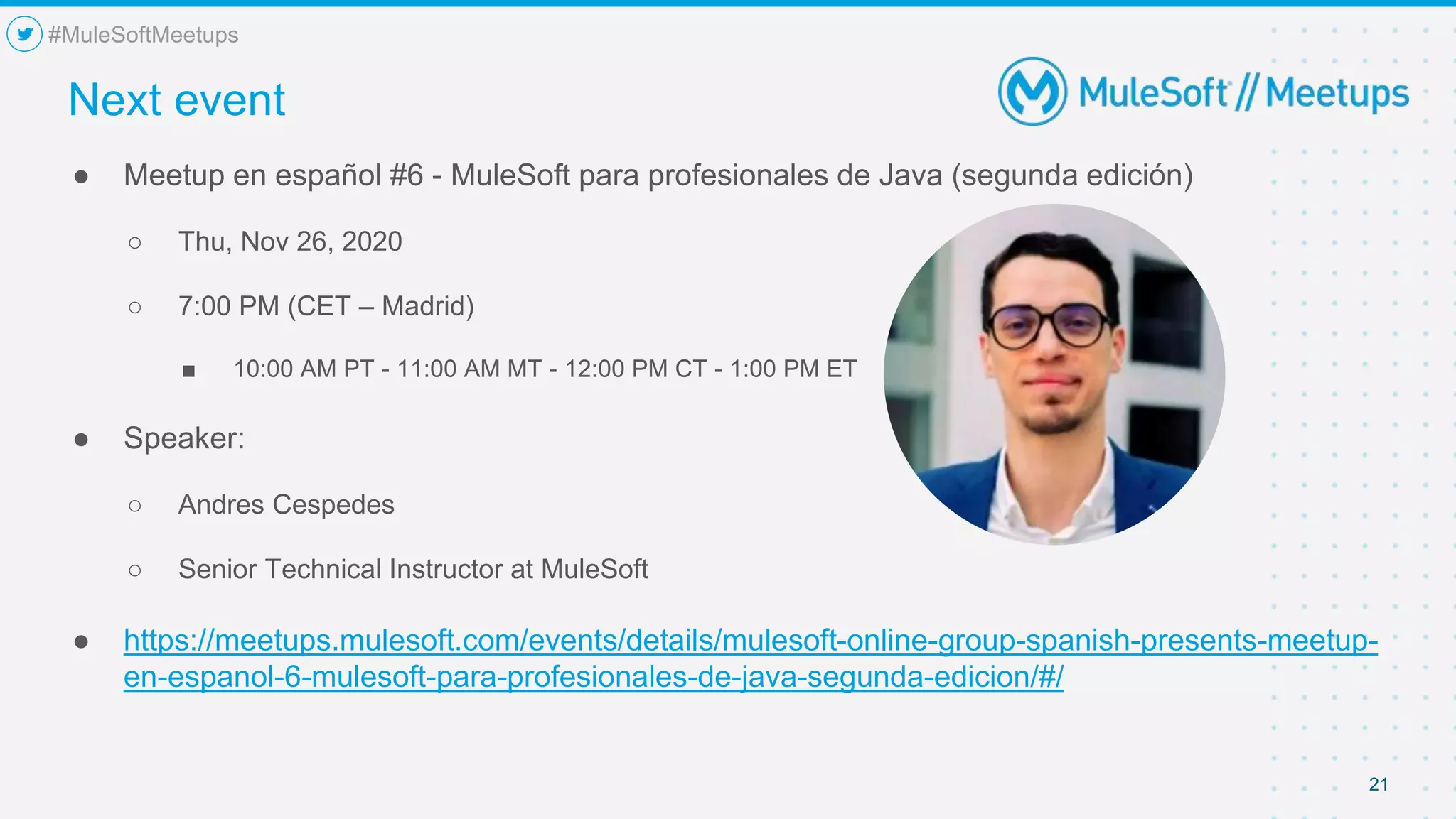 21
● Meetup en español #6 - MuleSoft para profesionales de Java (segunda edición)
○ Thu, Nov 26, 2020
○ 7:00 PM (CET – Madrid)
■ 10:00 AM PT - 11:00 AM MT - 12:00 PM CT - 1:00 PM ET
● Speaker:
○ Andres Cespedes
○ Senior Technical Instructor at MuleSoft
● https://meetups.mulesoft.com/events/details/mulesoft-online-group-spanish-presents-meetup-
en-espanol-6-mulesoft-para-profesionales-de-java-segunda-edicion/#/
Next event
#MuleSoftMeetups
 