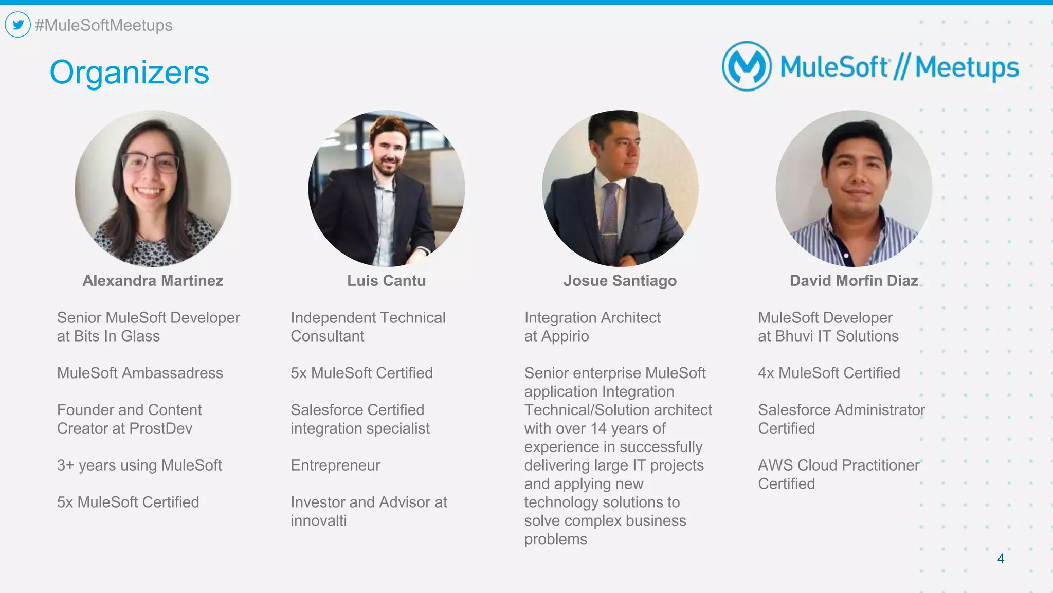 4
Organizers
#MuleSoftMeetups
Alexandra Martinez
Senior MuleSoft Developer
at Bits In Glass
MuleSoft Ambassadress
Founder and Content
Creator at ProstDev
3+ years using MuleSoft
5x MuleSoft Certified
Luis Cantu
Independent Technical
Consultant
5x MuleSoft Certified
Salesforce Certified
integration specialist
Entrepreneur
Investor and Advisor at
innovalti
Josue Santiago
Integration Architect
at Appirio
Senior enterprise MuleSoft
application Integration
Technical/Solution architect
with over 14 years of
experience in successfully
delivering large IT projects
and applying new
technology solutions to
solve complex business
problems
David Morfin Diaz
MuleSoft Developer
at Bhuvi IT Solutions
4x MuleSoft Certified
Salesforce Administrator
Certified
AWS Cloud Practitioner
Certified
 