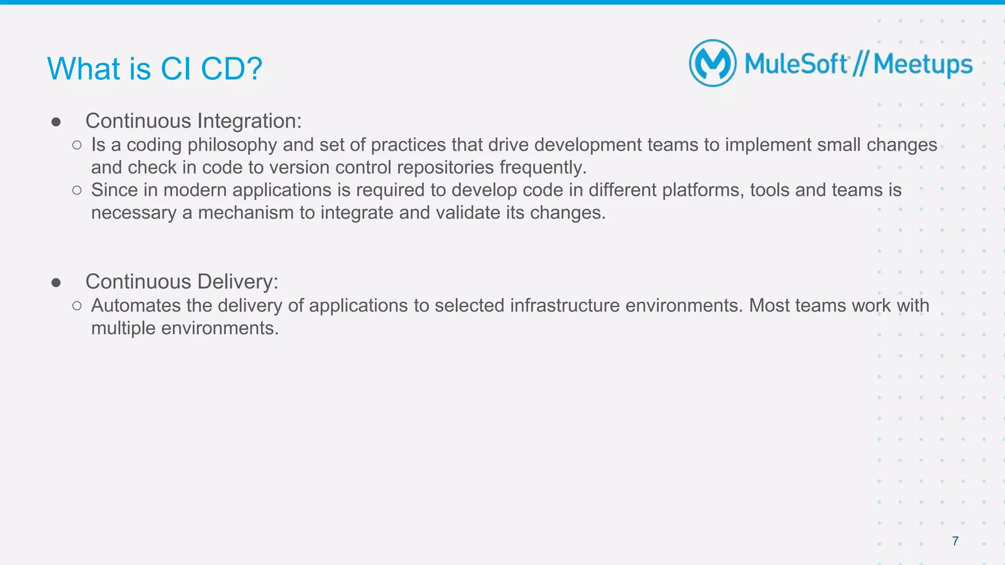 7
● Continuous Integration:
○ Is a coding philosophy and set of practices that drive development teams to implement small changes
and check in code to version control repositories frequently.
○ Since in modern applications is required to develop code in different platforms, tools and teams is
necessary a mechanism to integrate and validate its changes.
● Continuous Delivery:
○ Automates the delivery of applications to selected infrastructure environments. Most teams work with
multiple environments.
What is CI CD?
 