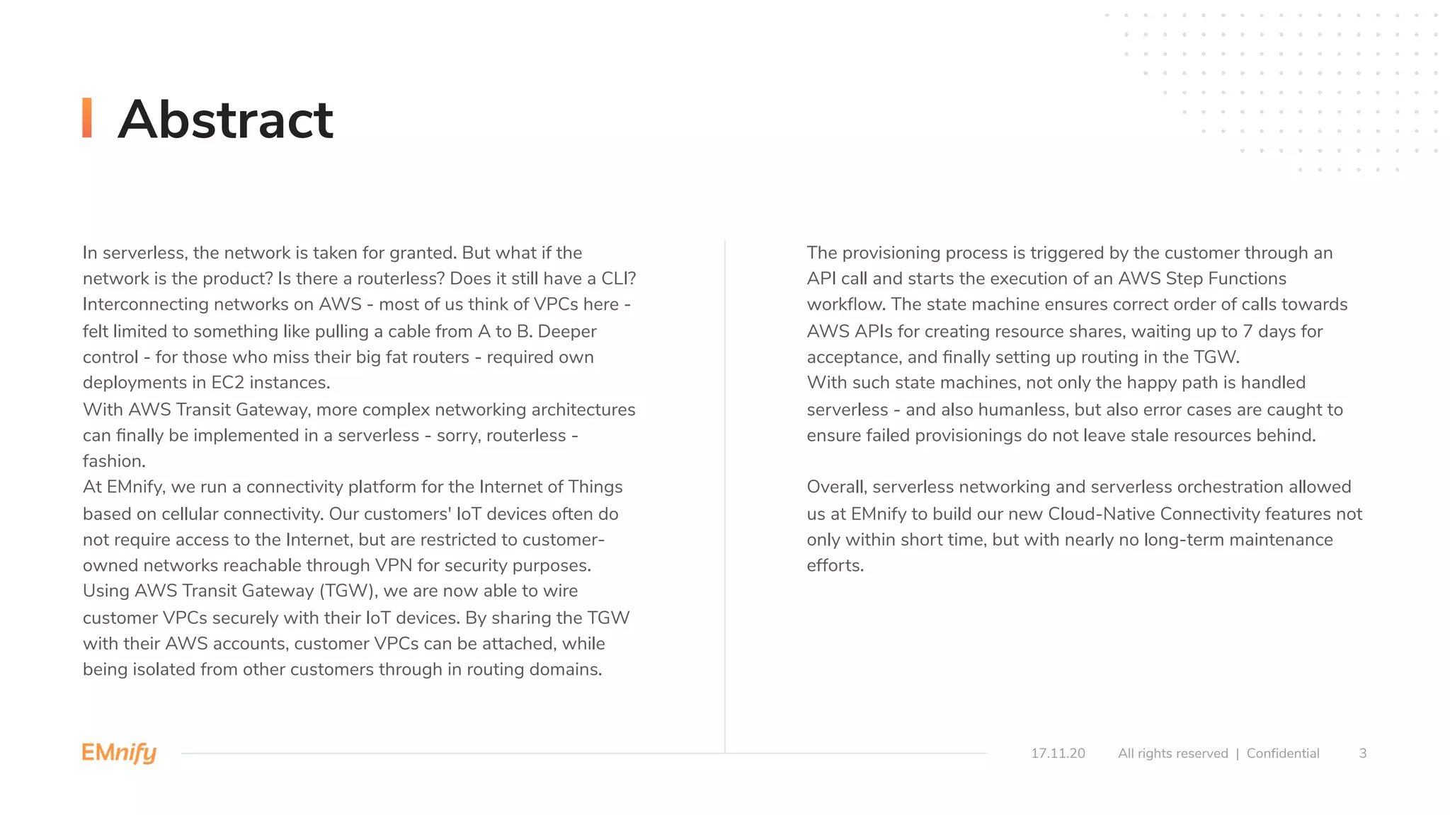In serverless, the network is taken for granted. But what if the
network is the product? Is there a routerless? Does it still have a CLI?
Interconnecting networks on AWS - most of us think of VPCs here -
felt limited to something like pulling a cable from A to B. Deeper
control - for those who miss their big fat routers - required own
deployments in EC2 instances.
With AWS Transit Gateway, more complex networking architectures
can ﬁnally be implemented in a serverless - sorry, routerless -
fashion.
At EMnify, we run a connectivity platform for the Internet of Things
based on cellular connectivity. Our customers' IoT devices often do
not require access to the Internet, but are restricted to customer-
owned networks reachable through VPN for security purposes.
Using AWS Transit Gateway (TGW), we are now able to wire
customer VPCs securely with their IoT devices. By sharing the TGW
with their AWS accounts, customer VPCs can be attached, while
being isolated from other customers through in routing domains.
The provisioning process is triggered by the customer through an
API call and starts the execution of an AWS Step Functions
workﬂow. The state machine ensures correct order of calls towards
AWS APIs for creating resource shares, waiting up to 7 days for
acceptance, and ﬁnally setting up routing in the TGW.
With such state machines, not only the happy path is handled
serverless - and also humanless, but also error cases are caught to
ensure failed provisionings do not leave stale resources behind.
Overall, serverless networking and serverless orchestration allowed
us at EMnify to build our new Cloud-Native Connectivity features not
only within short time, but with nearly no long-term maintenance
efforts.
3All rights reserved | Confidential
Abstract
17.11.20
 