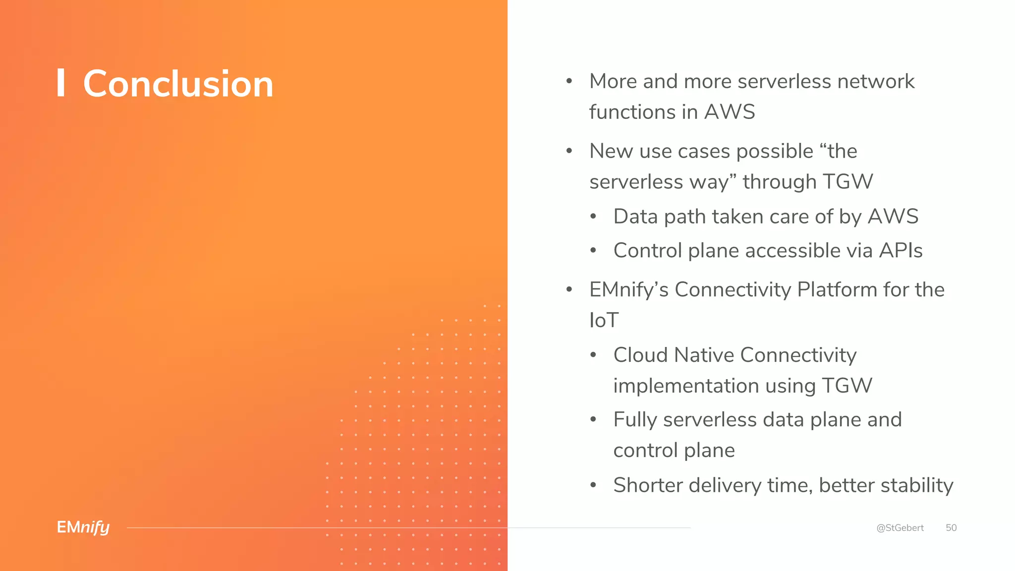 • More and more serverless network
functions in AWS
• New use cases possible “the
serverless way” through TGW
• Data path taken care of by AWS
• Control plane accessible via APIs
• EMnify’s Connectivity Platform for the
IoT
• Cloud Native Connectivity
implementation using TGW
• Fully serverless data plane and
control plane
• Shorter delivery time, better stability
Conclusion
50@StGebert
 