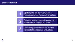 Lessons learned
12
Spatial joins are a powerful way to
refine information from another dataset
Python’s geopandas and rasterio can
automate this process end-to-end
1
2
Underlying geo-data can be inferred
from satellite imagery if unavailable
3
 