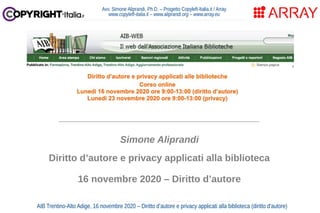 Avv. Simone Aliprandi, Ph.D. – Progetto Copyleft-Italia.it / Array
www.copyleft-italia.it – www.aliprandi.org – www.array.eu
AIB Trentino-Alto Adige, 16 novembre 2020 – Diritto d’autore e privacy applicati alla biblioteca (diritto d'autore)
____________________________________
Simone Aliprandi
Diritto d’autore e privacy applicati alla biblioteca
16 novembre 2020 – Diritto d’autore
 