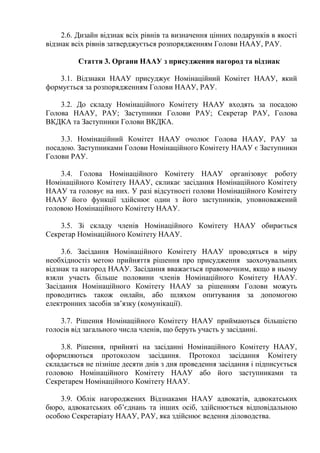 2.6. Дизайн відзнак всіх рівнів та визначення цінних подарунків в якості
відзнак всіх рівнів затверджується розпорядженням Голови НААУ, РАУ.
Стаття 3. Органи НААУ з присудження нагород та відзнак
3.1. Відзнаки НААУ присуджує Номінаційний Комітет НААУ, який
формується за розпорядженням Голови НААУ, РАУ.
3.2. До складу Номінаційного Комітету НААУ входять за посадою
Голова НААУ, РАУ; Заступники Голови РАУ; Секретар РАУ, Голова
ВКДКА та Заступники Голови ВКДКА.
3.3. Номінаційний Комітет НААУ очолює Голова НААУ, РАУ за
посадою. Заступниками Голови Номінаційного Комітету НААУ є Заступники
Голови РАУ.
3.4. Голова Номінаційного Комітету НААУ організовує роботу
Номінаційного Комітету НААУ, скликає засідання Номінаційного Комітету
НААУ та головує на них. У разі відсутності голови Номінаційного Комітету
НААУ його функції здійснює один з його заступників, уповноважений
головою Номінаційного Комітету НААУ.
3.5. Зі складу членів Номінаційного Комітету НААУ обирається
Секретар Номінаційного Комітету НААУ.
3.6. Засідання Номінаційного Комітету НААУ проводяться в міру
необхідностіз метою прийняття рішення про присудження заохочувальних
відзнак та нагород НААУ. Засідання вважається правомочним, якщо в ньому
взяли участь більше половини членів Номінаційного Комітету НААУ.
Засідання Номінаційного Комітету НААУ за рішенням Голови можуть
проводитись також онлайн, або шляхом опитування за допомогою
електронних засобів зв’язку (комунікації).
3.7. Рішення Номінаційного Комітету НААУ приймаються більшістю
голосів від загального числа членів, що беруть участь у засіданні.
3.8. Рішення, прийняті на засіданні Номінаційного Комітету НААУ,
оформляються протоколом засідання. Протокол засідання Комітету
складається не пізніше десяти днів з дня проведення засідання і підписується
головою Номінаційного Комітету НААУ або його заступниками та
Секретарем Номінаційного Комітету НААУ.
3.9. Облік нагороджених Відзнаками НААУ адвокатів, адвокатських
бюро, адвокатських об’єднань та інших осіб, здійснюється відповідальною
особою Секретаріату НААУ, РАУ, яка здійснює ведення діловодства.
 