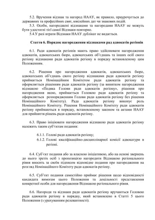 5.2. Вручення відзнак та нагород НААУ, як правило, приурочується до
державних та професійних свят, ювілейних дат чи знакових подій.
5.3. Особи, нагороджені відзнаками та нагородами НААУ не можуть
бути удостоєні тієї самої Відзнаки повторно.
5.4.У разі втрати Відзнаки НААУ дублікат не видається.
Стаття 6. Порядок нагородження відзнаками рад адвокатів регіонів
6.1. Ради адвокатів регіонів мають право здійснювати нагородження
адвокатів, адвокатських бюро, адвокатських об’єднань та інших осіб свого
регіону відзнаками ради адвокатів регіону в порядку встановленому цим
Положенням.
6.2. Рішення про нагородження адвокатів, адвокатських бюро,
адвокатських об’єднань свого регіону відзнаками ради адвокатів регіону
приймається Номінаційним Комітетом ради адвокатів регіону та
оформляється рішенням ради адвокатів регіону (за винятком нагородження
відзнакою «Подяка Голови ради адвокатів регіону», рішення про
нагородження якою, приймається Головою ради адвокатів регіону та
оформляється розпорядженням Голови ради адвокатів регіону без рішення
Номінаційного Комітету). Рада адвокатів регіону виконує роль
Номінаційного Комітету. Рішення Номінаційного Комітету ради адвокатів
регіону приймаються в порядку, встановленому законом та актами НААУ
для прийняття рішень ради адвокатів регіону.
6.3. Право ініціювати нагородження відзнакою ради адвокатів регіону
належить таким суб’єктам подання:
6.1.1. Голові ради адвокатів регіону;
6.1.2. Голові кваліфікаційно-дисциплінарної комісії адвокатури в
регіоні.
6.4. Суб’єкт подання або за власною ініціативою, або на основі звернень
до нього третіх осіб з пропозицією нагородити Відзнакою регіонального
рівня вносить за своїм підписом відповідне подання про нагородження на
розгляд Номінаційного Комітету ради адвокатів регіону.
6.5. Суб’єкт подання самостійно приймає рішення щодо відповідності
кандидата вимогам цього Положення та доцільності представлення
конкретної особи для нагородження Відзнакою регіонального рівня.
6.6. Нагороди та відзнаки ради адвокатів регіону вручаються Головою
ради адвокатів регіону в порядку, який встановлено в Статті 5 цього
Положення (з урахуванням релевантності).
 