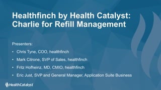 Healthfinch by Health Catalyst:
Charlie for Refill Management
Presenters:
• Chris Tyne, COO, healthfinch
• Mark Citrone, SVP of Sales, healthfinch
• Fritz Hofheinz, MD, CMIO, healthfinch
• Eric Just, SVP and General Manager, Application Suite Business
 