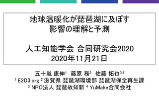 地球温暖化が琵琶湖に及ぼす
影響の理解と予測
人工知能学会 合同研究会2020
2020年11月21日
五十嵐 康伸1 藤原 務2 佐藤 拓也3,4
1 E2D3.org 2 滋賀県 琵琶湖環境部 琵琶湖保全再生課
3 NPO法人 琵琶故知新 4 YuMake合同会社
 