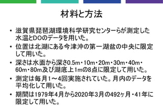 材料と方法
• 滋賀県琵琶湖環境科学研究センターらが測定した
水温とDOのデータを用いた。
• 位置は北湖にある今津沖の第一湖盆の中央に限定
して用いた。
• 深さは水面から深さ0.5m・10m・20m・30m・40m・
60m・80m及び湖底上1mの8点に限定して用いた。
• 測定は毎月1〜4回実施されていた。月内のデータを
平均化して用いた。
• 期間は1979年4月から2020年3月の492ヶ月・41年に
限定して用いた。
 