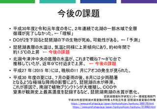 今後の課題
• 平成30年度と令和元年度の冬に、２年連続で北湖の一部水域で全層
循環が完了しなかった。← 「理解」
• DOが2を下回ると琵琶湖の下の生物が死ぬ、可能性がある。 ← 「予測」
• 琵琶湖表層の水温は、気温と同様に上昇傾向にあり、約40年間で
約1.5℃の上昇 ← 今後の課題
• 北湖今津沖中央の底層の水温が、これまで概ね７～８℃台で
推移していたが、近年９℃付近まで上昇。 ← 今後の課題
• 平成27 年（2015 年）には、晩秋の11 月にアオコの発生が見られた。
• 平成30 年度の夏には、７月の豪雨の後、８月には少雨酷暑
となるような極端な降雨の影響により、琵琶湖の水が停滞。
これが原因で、南湖で植物プランクトンが大増殖し、ＣＯＤや
窒素が観測史上最高濃度を記録するなど、琵琶湖南湖の水質が悪化。
琵琶湖環境科学研究センター 環境監視部門
平成30年度琵琶湖水質変動の特徴 &令和元年度 琵琶湖水質変動の特徴
https://www.pref.shiga.lg.jp/ippan/kankyoshizen/kankyou/306170.html
https://www.pref.shiga.lg.jp/ippan/kankyoshizen/kankyou/313082.html
 
