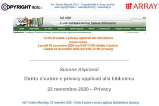 Avv. Simone Aliprandi, Ph.D. – Copyright-Italia.it / Array Law Firm
www.copyright-italia.it – www.aliprandi.org – www.array.eu
AIB Trentino-Alto Adige, 23 novembre 2020 – Diritto d’autore e privacy applicati alla biblioteca (privacy)
____________________________________
Simone Aliprandi
Diritto d’autore e privacy applicati alla biblioteca
23 novembre 2020 – Privacy
 