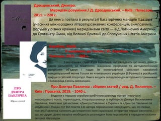 Дроздовський, Дмитро.
Меридіан розуміння / Д. Дроздовський. – Київ : Пульсари,
2011. – 220 с.
Ця книга постала в результаті багаторічних мандрів її автора
(учасника міжнародних літературознавчих конференцій, симпозіумів,
форумів у різних країнах) меридіанами світу — від Латинської Америки
до Султанату Оман, від Великої Британії до Сполучених Штатів Америки.
Барабаш, Юрій.
У напрямку до Гоголя / Ю. Барабаш. – Київ :
Темпора, 2015. – 468 с.
Гoгoлeзнaвчi cтудiї Юpiя Бapaбaшa, щo cклaдaють цю книгу, piзнi зa
чacoм нaпиcaння, зa тeмaтикoю, жaнpoвoю пpиpoдoю тa мeтoдoлoгiчними
paкуpcaми oб’єднує i нaдaє їм мoнoгpaфiчнoї цiлicнocтi нacкpiзний
кoнцeптуaльний мoтив Гoгoля як «гeнiaльнoгo укpaїнця» (I.Фpaнкo) в pociйcькiй,
шиpшe у cвiтoвiй лiтepaтуpi. Книгa вxoдить cклaдoвoю дo aвтopcькoгo тpикнижжя
«Cкoвopoдa-Гoгoль-Шeвчeнкo».
Про Дмитра Павличка : збірник статей / ред. Д. Пилипчук. –
Київ : Просвіта, 2019. - 1040 с.
Видання є першою спробою всебічного розгляду постаті і творчості
неповторного поета, перекладача, літературознавця та публіциста Дмитра Васильовича
Павличка. Книга має дві частини: «Дмитро Павличко в Україні» та «Дмитро Павличко за
кордоном». Подані тут 165 текстів 131 автора переконливо засвідчують, що, по-перше,
постать Павличка належить до історичних імен української літератури першої величини, і
що, по-друге, давно назріла необхідність розглядати його персоналію в парадигмі класики
світової літератури.
 