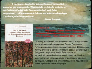 Є проблема: критикою займаються або професійні
філологи, або журналісти. Журналісти не вміють читати, а
серед філологів рідко хто вміє писати так, щоб бути
зрозумілим. …Я переконалася в тому, що жіноча література
– це таки завжди апофатичне.
Ганна Улюрова
Токмань, Г. Л.
Жар думок. Лірика Євгена Плужника як
художньо-філософський феномен : монографія
/ Г. Л. Токмань. – Київ : Академія, 2013. – 224 с.
Літературна діяльність видатного поета, представника
«розстріляного відродження» Євгена Павловича
Плужника дала непроминальну художньо-філософську
лірику, сповнену болю за людське серце, що агонізує в
байдужій і жорстокій юрбі. Його поезія —
імпресіоністичний світ самотньої, закоханої і світлої,
іронічної душі, непримирливо спрямованої за межу
сірих днів. Своєрідною інтерпретаційною подорожжю
ним є пропонована монографія.
 
