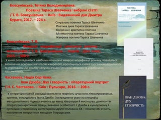 Бовсунівська, Тетяна Володимирівна.
Поетика Тараса Шевченка: вибрані статті
/ Т. В. Бовсунівська. – Київ : Видавничий дім Дмитра
Бураго, 2017. – 224 с.
Сакральна поетика Тараса Шевченка
Поетика дива Тараса Шевченка
Онірична і архетипна поетика
Мнемонічна поетика Тараса Шевченка
Жанрова поетика Тараса Шевченка
Бовсунівська, Т. В.
Жанрові модифікації сучасного роману :
монографія / Т. В. Бовсунівська. – Харків : Діса плюс,
2015. – 368 с.
У книзі розглядаються найбільш поширені жанрові модифікації роману, наводяться
визначення основних категорій жанрології, пропонується схема їхніх взаємовідношень
та угрупувань. До аналізу залучені сучасні романи західних та українських
письменників.
Частакова, Надія Сергіївна.
Іван Дзюба: Дух і творчість : літературний портрет
/ Н. С. Частакова. – Київ : Пульсари, 2016. – 208 с.
У літературознавчій розвідці осмислено творчість сучасного літературознавця,
критика, культуролога Івана Дзюби. Зосереджено увагу на специфіці
методологічного підходу вченого до явищ літератури й мистецтва, домінантах
літературно-критичних праць, значенні особистості І. Дзюби в культурному й
суспільно-історичному житті України другої половини ХХ – початку ХХІ століть,
позначених непростими явищами й процесами.
 