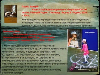 Падяк, Валерій
Нарис історії карпаторусинської літератури ХVІ-ХХІ
століть / Валерій Падяк. – Ужгород : Вид-во В. Падяка, 2010.
– 204 с.
Книга вводить у літературознавство поняття "карпаторусинська
література" – спільне для всіх частин карпаторусинського етносу
духовне надбання, яке чітко окреслює його національні орієнтири
Синицька, Ніна.
Гра у класики: поетика української
інтелектуальної прози 1960-90 рр. : монографія
/ Н. Синицька. – Чернівці : Місто, 2018. – 224 с.
У монографії досліджується феномен української
інтелектуальної прози 60-90-х рр. ХХ століття, представленої
творчістю Б. Бойчука, В. Дрозда, П. Загребельного,
Ю. Іздрика, С. Майданської, Ю. Мушкетика, Г. Пагутяк,
В. Тарнавського, Вал. Шевчука, Ю. Щербака та ін.
Розглядаються основні властивості художньої концепції
інтелектуальної прози, глибинний зміст творів розкривається
завдяки розшифруванню образів-символів та
інтертекстуальності, що вписують інтелектуальну прозу
у контекст культури.
 