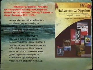 Наближені до України : Антологія
сучасної української літератури, твореної у
Польщі: худ.-літ. Видання / упоряд. В. Яручик. –
Луцьк : Твердиня, 2012. – 376 с.
Антологія є спробою наблизити
українському читачеві цілу
плеяду сучасних письменників
(22 автори), котрі творили і
продовжують творити
україномовну літературу в
Польщі в останні 60 років.
Більшість поезій, драм і прози, а
також критика на них друкуються
в Україні вперше. Не всі твори
написані літературною мовою,
деякі передають говірки та
стилістику, що побутують в
українських родинах у Польщі.
 