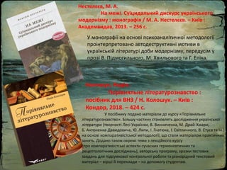 Нестелєєв, М. А.
На межі. Суїцидальний дискурс українського
модернізму : монографія / М. А. Нестелєєв. – Київ :
Академвидав, 2013. – 256 с.
У монографії на основі психоаналітичної методології
проінтерпретовано автодеструктивні мотиви в
українській літературі доби модернізму, передусім у
прозі В. Підмогильного, М. Хвильового та Г. Епіка.
Колошук, Надія.
Порівняльне літературознавство :
посібник для ВНЗ / Н. Колошук. – Київ :
Кондор, 2018. – 424 с.
У посібнику подано матеріали до курсу «Порівняльне
літературознавство». Більшу частину становлять дослідження української
літератури (творчості Лесі Українки, В. Винниченка, М. Драй-Хмари,
Б. Антоненка-Давидовича, Ю. Липи, І. Гнатюка, І. Світличного, В. Стуса та ін.)
на основі компаративістської методології, що стали матеріалом практичних
занять. Додано також окремі теми з лекційного курсу
(про компаративістські аспекти сучасних герменевтичних та
рецептологічних досліджень), авторську програму, зразки тестових
завдань для підсумкової контрольної роботи та різнорідний текстовий
матеріал – вірші й переклади – на допомогу студентам.
 