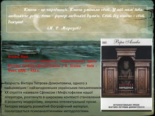 Книга - це чарівниця. Книга змінила світ. У ній пам'ять
людського роду, вона - рупор людської думки. Світ без книги - світ
дикунів.
(М. О. Морозов)
Творчість Віктора Петрова-Домонтовича, одного з
найцікавіших і найзагадковіших українських письменників
ХХ століття називали Сфінксом і Мефістофелем нашої
літератури, розглянуто в широкому контексті становлення
й розвитку модернізму, зокрема інтелектуальної прози.
Авторка вводить розмаїтий біографічний матеріал,
послуговується психоаналітичними методологіями.
Агєєва, Віра.
Поетика парадокса: інтелектуальна проза
Віктора Петрова-Домонтовича / В. Агєєва. – Київ :
Факт, 2006. – 432 с.
 
