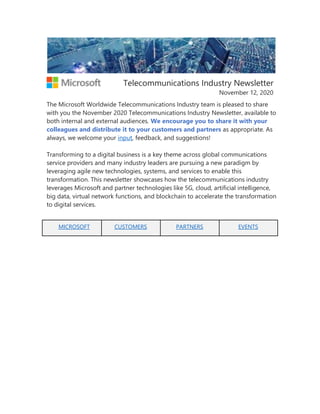 Telecommunications Industry Newsletter
November 12, 2020
The Microsoft Worldwide Telecommunications Industry team is pleased to share
with you the November 2020 Telecommunications Industry Newsletter, available to
both internal and external audiences. We encourage you to share it with your
colleagues and distribute it to your customers and partners as appropriate. As
always, we welcome your input, feedback, and suggestions!
Transforming to a digital business is a key theme across global communications
service providers and many industry leaders are pursuing a new paradigm by
leveraging agile new technologies, systems, and services to enable this
transformation. This newsletter showcases how the telecommunications industry
leverages Microsoft and partner technologies like 5G, cloud, artificial intelligence,
big data, virtual network functions, and blockchain to accelerate the transformation
to digital services.
MICROSOFT CUSTOMERS PARTNERS EVENTS
 