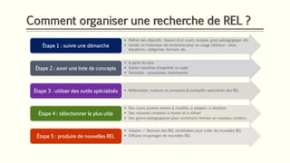 Comment organiser une recherche de REL ?
▪ Définir des objectifs : besoin d’un cours, module, grain pédagogique, etc.
▪ Garder un historique de recherche pour un usage ultérieur : sites,
équations, catégories, formats, etc.
Étape 1 : suivre une démarche
▪ A partir du titre
▪ Autres manières d'exprimer un sujet
▪ Variantes : synonymes, homonymes
Étape 2 : avoir une liste de concepts
▪ Référentiels, moteurs et annuaires & entrepôts spécialisés des RELÉtape 3 : utiliser des outils spécialisés
▪ Des cours ouverts entiers à modifier, à adapter, à réutiliser
▪ Des manuels complets à réviser et à utiliser
▪ Des grains pédagogiques pour construire/remixer un nouveau contenu
Étape 4 : sélectionner le plus utile
▪ Adapter / Remixer des REL modifiables pour créer de nouvelles REL
▪ Diffusez et partagez de nouvelles RELÉtape 5 : produire de nouvelles REL
 
