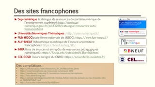 Des sites francophones
► Sup-numérique (catalogue de ressources du portail numérique de
l’enseignement supérieur): http://www.sup-
numerique.gouv.fr/pid33288/catalogue-ressources-auto-
formation.html
► Universités Numériques Thématiques : http://univ-numerique.fr/
► FUN MOOC(plate-forme nationale de MOOC): https://www.fun-mooc.fr/
► AUF-BNEUF (bibliothèque numérique de l'espace universitaire
francophone): https://bneuf.auf.org/#!/
► INRIA (liste de sources et entrepôts de ressources pédagogiques
numériques): https://fuscia.info/index.html%3Fp=608.html
► CEL-CCSD (cours en ligne du CNRS): https://cel.archives-ouvertes.fr/
Des compilations :
▪ https://wiki.facil.qc.ca/view/Ressources_%C3%A9ducatives_libres
▪ https://www.francophonie.org/ressources-numeriques-1200
▪ https://aprelia.org/index.php/fr/ressources/ressources-francophones
▪ http://data.abuledu.org/wp/
▪ https://service-comete.parisnanterre.fr/medias/fichier/liste-des-portails-ou-vous-trouverez-des-
rel_1600242536213-pdf
▪ http://fuscia.info/index.html%3Fp=608.html
 
