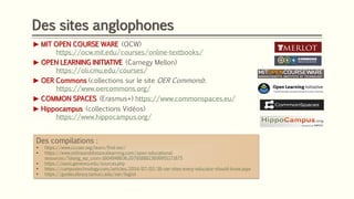 Des sites anglophones
► MIT OPEN COURSE WARE (OCW)
https://ocw.mit.edu/courses/online-textbooks/
► OPEN LEARNING INITIATIVE (Carnegy Mellon)
https://oli.cmu.edu/courses/
► OER Commons (collections sur le site OER Commons):
https://www.oercommons.org/
► COMMON SPACES (Erasmus+) https://www.commonspaces.eu/
► Hippocampus (collections Vidéos)
https://www.hippocampus.org/
Des compilations :
▪ https://www.cccoer.org/learn/find-oer/
▪ https://www.onlineanddistancelearning.com/open-educational-
resources/?doing_wp_cron=1604948636.2079188823699951171875
▪ https://oasis.geneseo.edu/sources.php
▪ https://campustechnology.com/articles/2014/07/02/16-oer-sites-every-educator-should-know.aspx
▪ https://guides.library.tamucc.edu/oer/biglist
 