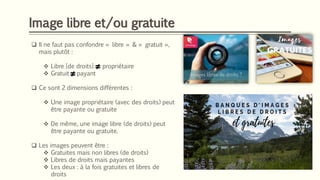 Image libre et/ou gratuite
❑ Il ne faut pas confondre « libre » & « gratuit »,
mais plutôt :
❖ Libre [de droits] propriétaire
❖ Gratuit payant
❑ Ce sont 2 dimensions différentes :
❖ Une image propriétaire (avec des droits) peut
être payante ou gratuite
❖ De même, une image libre (de droits) peut
être payante ou gratuite.
❑ Les images peuvent être :
❖ Gratuites mais non libres (de droits)
❖ Libres de droits mais payantes
❖ Les deux : à la fois gratuites et libres de
droits
 
