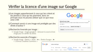 Vérifier la licence d’une image sur Google
❑ Les images appartiennent à ceux qui les créent et
les photos à ceux qui les prennent, donc en
principe vous ne pouvez utiliser que ce que vous
avez créé
❑ Comment savoir si une image est protégée par des
droits d’auteur ?
❑ Recherche Inversée par image :
▪ Google Image : images.google.fr : retrouver la source d’une
image pour en vérifier les droits
❑ Recherche avancée d’images :
▪ Google Image : Option « Outil » ► « Droits d’usage » ►
« Licences Creatives Commons »
 