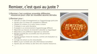 Remixer, c’est quoi au juste ?
❑ Remixer c’est combiner ensemble différentes
ressources pour créer de nouvelles œuvres dérivées
❑ Remixer pour :
▪ Aborder un style d'enseignement ou d'apprentissage particulier
▪ Ajuster pour un niveau de compétence différent
▪ Adapter le contenu à un autre niveau scolaire
▪ S'adapter à une autre discipline
▪ S'adapter à un environnement d'apprentissage différent
▪ Répondre aux besoins de diversité (culturelle ou linguistique)
▪ Répondre à une préférence régionale ou nationale
▪ Rendre l'activité plus accessible pour les personnes
handicapées
▪ Ajoutez quelque chose de nouveau, comme une évaluation ou
une vidéo
▪ Corriger les erreurs ou les inexactitudes
▪ Mettre à jour l'activité avec des informations (actuelles)
▪ Ajouter plus de médias ou des liens vers d'autres ressources
▪ …
 