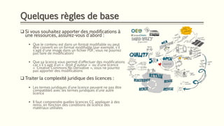 Quelques règles de base
❑ Si vous souhaitez apporter des modifications à
une ressources, assurez-vous d'abord :
▪ Que le contenu est dans un format modifiable ou peut
être converti en un format modifiable (par exemple, s'il
s'agit d'une image dans un fichier PDF, vous ne pourrez
pas faire de modification)
▪ Que sa licence vous permet d'effectuer des modifications
car s'il s'agit d’un « droit d'auteur » ou d'une licence
« Creative Commons No Derivative », vous ne pourrez
pas apporter des modifications
❑ Traiter la complexité juridique des licences :
▪ Les termes juridiques d'une licence peuvent ne pas être
compatibles avec les termes juridiques d'une autre
licence
▪ Il faut comprendre quelles licences CC appliquer à des
remix, en fonction des conditions de licence des
matériaux utilisées
 