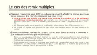 Le cas des remix multiples
❑ Plusieurs ressources sous différentes licences peuvent affecter la licence que vous
devez accorder à la nouvelle ressource que vous créez
▪ Vous ne pouvez pas accorder une licence moins restrictive à un matériel qui a été initialement
concédé sous licence plus restrictive, par exemple, vous ne pouvez pas donner à une nouvelle
ressource une licence CC-BY si le matériel que vous incorporez était à l'origine sous licence CC-BY-
SA
▪ CC-BY donne le plus grand potentiel de réutilisation de la ressource dans différents contextes
▪ La licence ND signifie que personne ne peut créer une nouvelle version de votre travail ou la
remixer
❑ Si vous souhaiterez remixer du contenu qui est sous licences moins « ouvertes »
que le reste du contenu que vous utilisez :
▪ Dans ces cas, vous pouvez toujours créer un lien vers des contenus sous licences plus restrictives
(par exemple en fournissant un lien dans votre remix vers la ressource originale plutôt que de
l'intégrer dans votre nouvelle création)
▪ Vous pouvez aussi résumer la ressource pour qu'elle soit contextualisée dans votre remix et que
l'apprenant ait suffisamment d'informations pour savoir pourquoi le matériel est pertinent et
comment il s'intègre avec ce qui le précède et le suit
 