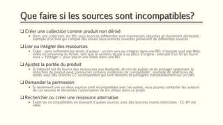 Que faire si les sources sont incompatibles?
❑ Créer une collection comme produit non dérivé
▪ Dans une collection, les REL sous licences différentes sont maintenues séparées et clairement attribuées :
exemple d’un livre qui compile des essais sous licences ouvertes provenant de différentes sources
❑ Lier ou intégrer des ressources
▪ Créer - sans enfreindre les droits d'auteur - un lien vers ou intégrer dans une REL n'importe quel site Web,
vidéo en streaming ou fichier, tant que le contenu lié est à sa place d’origine : exemple d’un script fourni
sous « Partager » pour placer une vidéo dans une REL
❑ Ajustez la portée du produit
▪ Si l'objectif est de fournir des ressources aux étudiants, et non de publier et de partager largement, la
réduction du produit peut contourner certains problèmes de compatibilité : exemple de sélections de
textes avec des licences CC incompatibles qui sont révisées et partagées individuellement sur un LMS
❑ Demander la permission
▪ Si seulement une ou deux sources sont incompatibles avec les autres, vous pouvez contacter les auteurs
de ces œuvres et demander l'autorisation de les utiliser dans ce projet
❑ Rechercher ou créer une ressource alternative
▪ Éviter les incompatibilités en trouvant d'autres sources avec des licences moins restrictives : CC-BY est
idéal
 