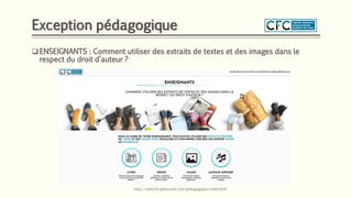 Exception pédagogique
❑ ENSEIGNANTS : Comment utiliser des extraits de textes et des images dans le
respect du droit d’auteur ?
http://www.cfcopies.com/site-pedagogique/index.html
 