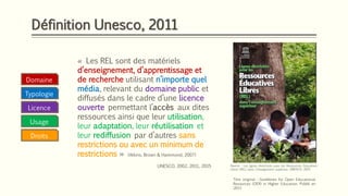 Définition Unesco, 2011
Licence
Typologie
« Les REL sont des matériels
d’enseignement, d’apprentissage et
de recherche utilisant n’importe quel
média, relevant du domaine public et
diffusés dans le cadre d’une licence
ouverte permettant l’accès aux dites
ressources ainsi que leur utilisation,
leur adaptation, leur réutilisation et
leur rediffusion par d’autres sans
restrictions ou avec un minimum de
restrictions » (Atkins, Brown & Hammond, 2007)
UNESCO, 2002, 2011, 2015 Source : Les lignes directrices pour les Ressources Éducatives
Libres (REL) dans l’enseignemnt supéireur, UNESCO, 2015
Domaine
Usage
Droits
Titre original : Guidelines for Open Educational
Resources (OER) in Higher Education. Publié en
2011
 