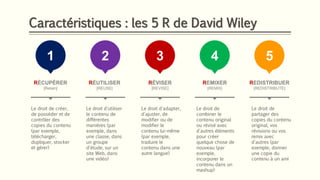 Caractéristiques : les 5 R de David Wiley
1
RÉCUPÉRER
[Retain]
Le droit de créer,
de posséder et de
contrôler des
copies du contenu
(par exemple,
télécharger,
dupliquer, stocker
et gérer)
2
RÉUTILISER
[REUSE]
3
RÉVISER
[REVISE]
4
REMIXER
[REMIX]
5
REDISTRIBUER
[REDISTRIBUTE]
Le droit d'utiliser
le contenu de
différentes
manières (par
exemple, dans
une classe, dans
un groupe
d'étude, sur un
site Web, dans
une vidéo)
Le droit d'adapter,
d'ajuster, de
modifier ou de
modifier le
contenu lui-même
(par exemple,
traduire le
contenu dans une
autre langue)
Le droit de
combiner le
contenu original
ou révisé avec
d'autres éléments
pour créer
quelque chose de
nouveau (par
exemple,
incorporer le
contenu dans un
mashup)
Le droit de
partager des
copies du contenu
original, vos
révisions ou vos
remix avec
d'autres (par
exemple, donner
une copie du
contenu à un ami
 