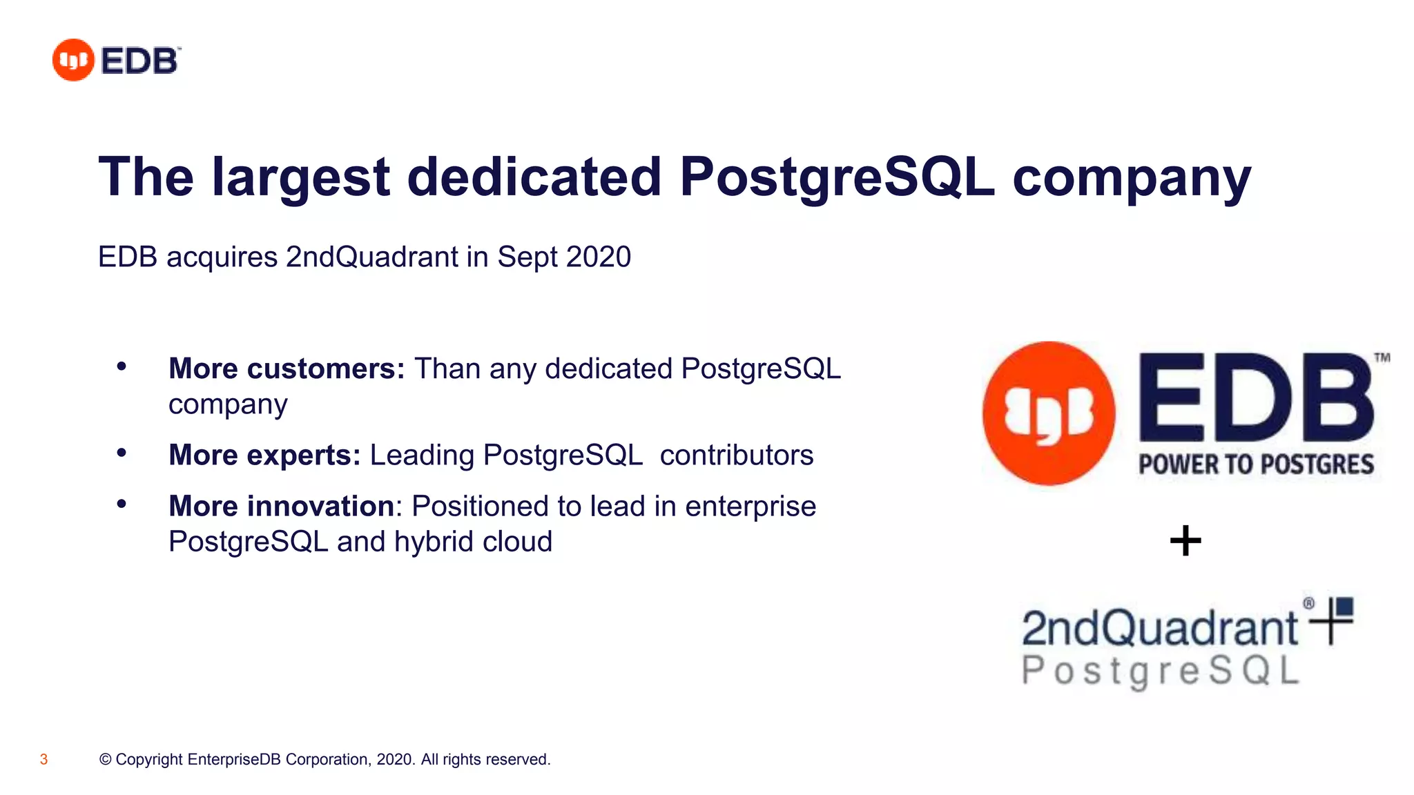 © Copyright EnterpriseDB Corporation, 2020. All rights reserved.3
The largest dedicated PostgreSQL company
• More customers: Than any dedicated PostgreSQL
company
• More experts: Leading PostgreSQL contributors
• More innovation: Positioned to lead in enterprise
PostgreSQL and hybrid cloud
EDB acquires 2ndQuadrant in Sept 2020
+
 