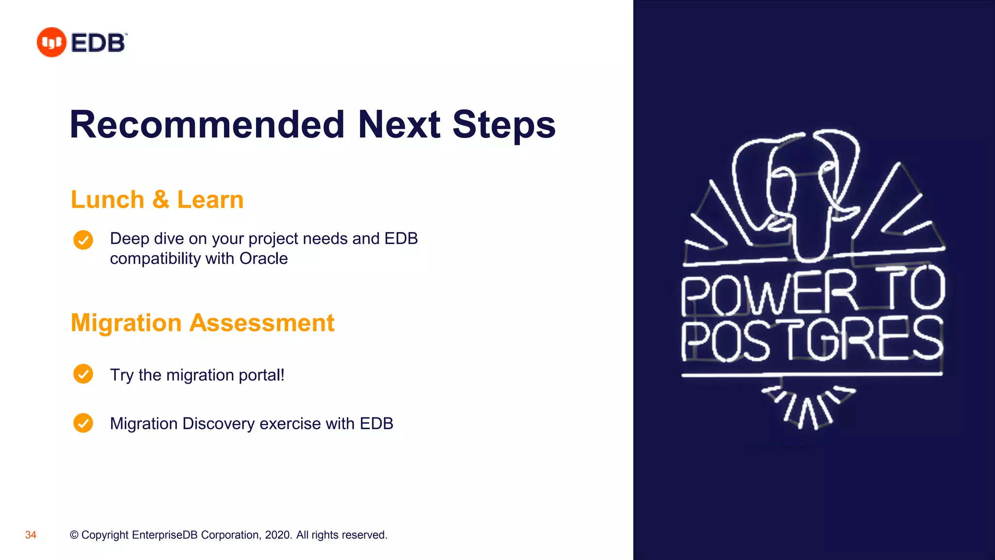 © Copyright EnterpriseDB Corporation, 2020. All rights reserved.34
Recommended Next Steps
Lunch & Learn
Deep dive on your project needs and EDB
compatibility with Oracle
Migration Assessment
Try the migration portal!
Migration Discovery exercise with EDB
 
