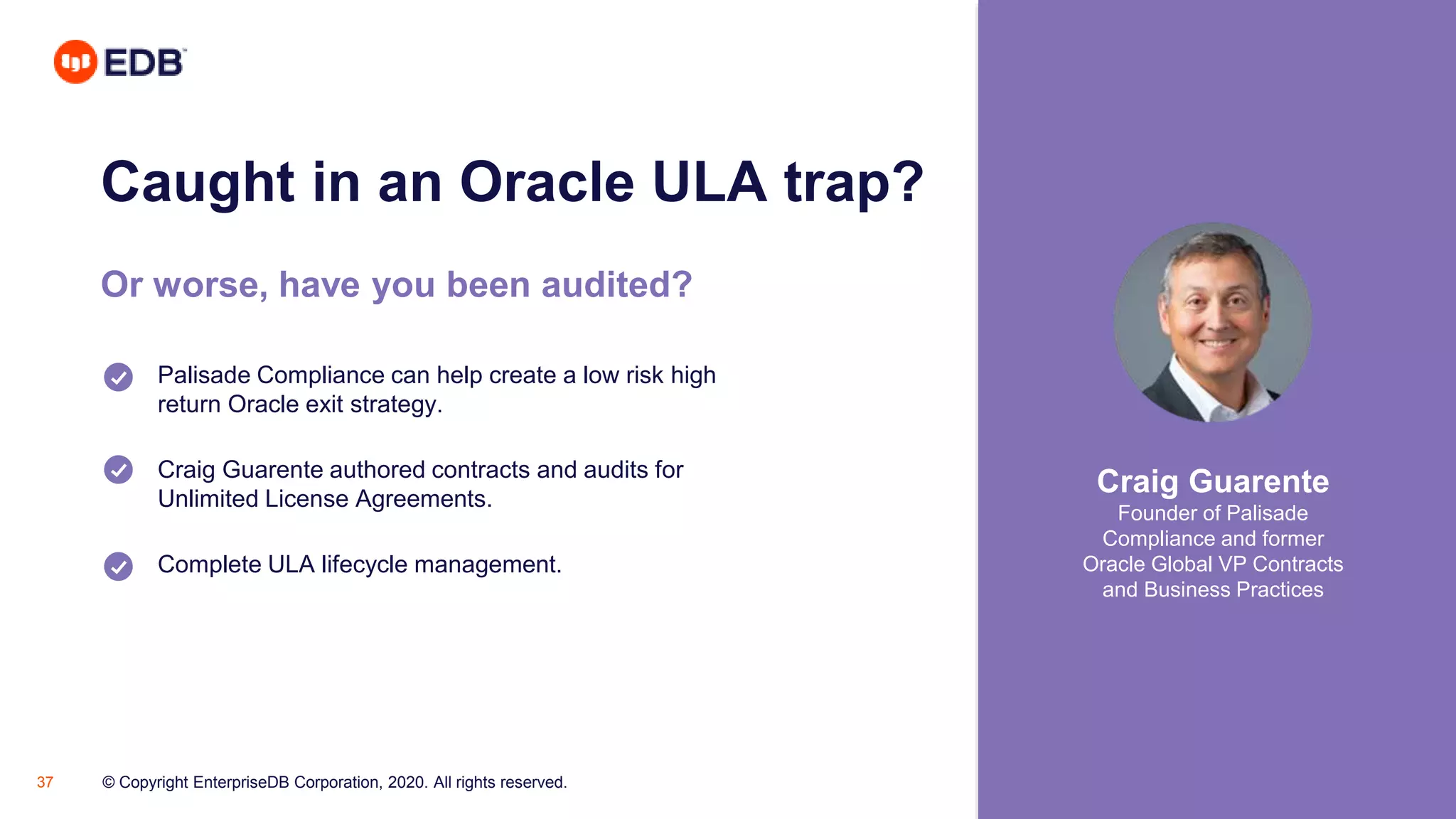 © Copyright EnterpriseDB Corporation, 2020. All rights reserved.37
Caught in an Oracle ULA trap?
Or worse, have you been audited?
Palisade Compliance can help create a low risk high
return Oracle exit strategy.
Craig Guarente authored contracts and audits for
Unlimited License Agreements.
Complete ULA lifecycle management.
Craig Guarente
Founder of Palisade
Compliance and former
Oracle Global VP Contracts
and Business Practices
 