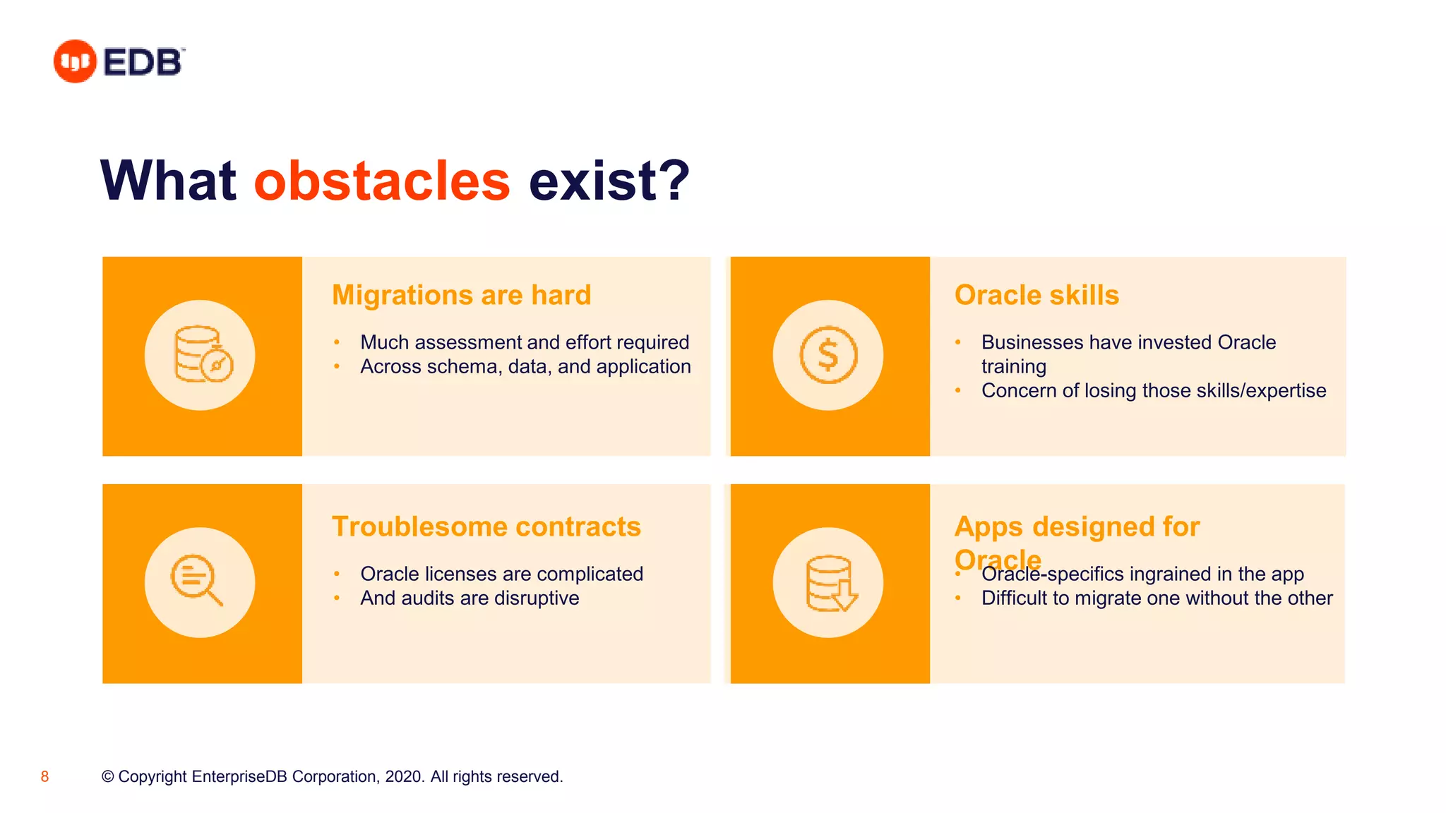© Copyright EnterpriseDB Corporation, 2020. All rights reserved.8
What obstacles exist?
Migrations are hard Oracle skills
Troublesome contracts Apps designed for
Oracle
• Much assessment and effort required
• Across schema, data, and application
• Businesses have invested Oracle
training
• Concern of losing those skills/expertise
• Oracle licenses are complicated
• And audits are disruptive
• Oracle-specifics ingrained in the app
• Difficult to migrate one without the other
 