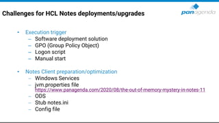 Challenges for HCL Notes deployments/upgrades
• Execution trigger
– Software deployment solution
– GPO (Group Policy Object)
– Logon script
– Manual start
• Notes Client preparation/optimization
− Windows Services
− jvm.properties file
https://www.panagenda.com/2020/08/the-out-of-memory-mystery-in-notes-11
− ODS
− Stub notes.ini
− Config file
 