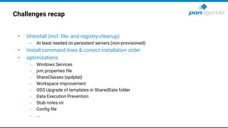 Challenges recap
• Uninstall (incl. file- and registry-cleanup)
– At least needed on persistent servers (non-provisioned)
• Install command lines & correct installation order
• optimizations
− Windows Services
− jvm.properties file
− ShareClasses (xpdplat)
− Workspace improvement
− ODS Upgrade of templates in SharedData folder
− Data Execution Prevention
− Stub notes.ini
− Config file
− ...
 
