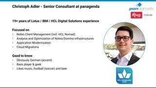Christoph Adler - Senior Consultant at panagenda
19+ years of Lotus / IBM / HCL Digital Solutions experience
Focused on
• Notes Client Management (incl. HCL Nomad)
• Analysis and Optimization of Notes/Domino infrastructures
• Application Modernization
• Cloud Migrations
Good to know
• Obviously German (accent)
• Bass player & geek
• Likes music, football (soccer) and beer
 
