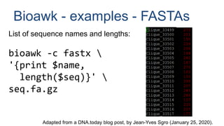 Bioawk - examples - FASTAs
List of sequence names and lengths:
bioawk -c fastx 
'{print $name,
length($seq)}' 
seq.fa.gz
Adapted from a DNA.today blog post, by Jean-Yves Sgro (January 25, 2020).
 