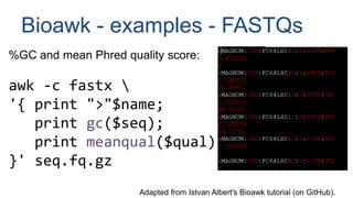 Bioawk - examples - FASTQs
%GC and mean Phred quality score:
awk -c fastx 
'{ print ">"$name;
print gc($seq);
print meanqual($qual);
}' seq.fq.gz
Adapted from Istvan Albert's Bioawk tutorial (on GitHub).
 