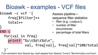 Bioawk - examples - VCF files
bioawk -c vcf '{
freq[$filter]++
total++
}
END {
for(val in freq)
printf "%st%dt%dn",
val, freq[val], freq[val]*100/total
}'
From sahilseth's flowr Bioawk tips, itself adapted from Stephen Turner's "Bioinformatics one-liners".
Assess pipeline—
sequence filter statistics:
• filter (e.g. LowQual)
• number of filter
occurrences
• percentage of total filters
 