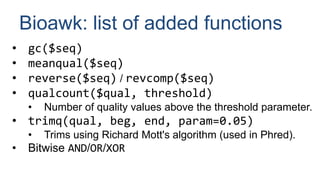 Bioawk: list of added functions
• gc($seq)
• meanqual($seq)
• reverse($seq) / revcomp($seq)
• qualcount($qual, threshold)
• Number of quality values above the threshold parameter.
• trimq(qual, beg, end, param=0.05)
• Trims using Richard Mott's algorithm (used in Phred).
• Bitwise AND/OR/XOR
 