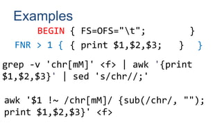 Examples
BEGIN { FS=OFS="t"; }
{ print $1,$2,$3; }
FNR > 1 { }
grep -v 'chr[mM]' <f> | awk '{print
$1,$2,$3}' | sed 's/chr//;'
awk '$1 !~ /chr[mM]/ {sub(/chr/, "");
print $1,$2,$3}' <f>
 