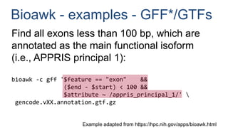 Bioawk - examples - GFF*/GTFs
Find all exons less than 100 bp, which are
annotated as the main functional isoform
(i.e., APPRIS principal 1):
bioawk -c gff '$feature == "exon" &&
($end - $start) < 100 &&
$attribute ~ /appris_principal_1/' 
gencode.vXX.annotation.gtf.gz
Example adapted from https://hpc.nih.gov/apps/bioawk.html
 