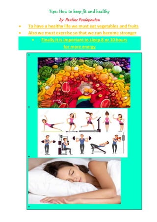 Tips: How to keep fit and healthy
by Pauline Poulopoulou
 To have a healthy life we must eat vegetables and fruits
 Also we must exercise so that we can become stronger
 Finally it is important to sleep 8 or 10 hours
for more energy




 