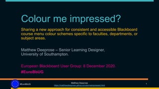 Colour me impressed?
Sharing a new approach for consistent and accessible Blackboard
course menu colour schemes specific to faculties, departments, or
subject areas.
Matthew Deeprose – Senior Learning Designer,
University of Southampton.
European Blackboard User Group: 8 December 2020.
#EuroBbUG
1
Matthew Deeprose
https://matthewdeeprose.github.io/colormeimpressed.html
#EuroBbUG
 